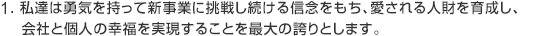 私達は勇気を持って新事業に挑戦し続ける信念をもち、愛される人材を育成し、会社と個人の幸福を実現することを最大の誇りとします。